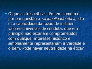 O que as três críticas têm em comum é por em questão a  racionalidade ética,  isto é, a capacidade da razão de instituir valores universais de conduta, que em princípio não estariam comprometidos com qualquer interesse histórico e simplesmente representariam a Verdade e o Bem. Pode haver neutralidade na ética?  
