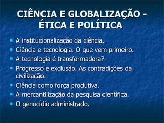 CIÊNCIA E GLOBALIZAÇÃO - ÉTICA E POLÍTICA   A institucionalização da ciência.  Ciência e tecnologia. O que vem primeiro.  A tecnologia é transformadora?  Progresso e exclusão. As contradições da civilização.  Ciência como força produtiva.  A mercantilização da pesquisa científica.  O genocídio administrado.  
