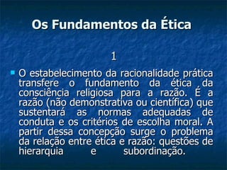 O estabelecimento da racionalidade prática transfere o fundamento da ética da consciência religiosa para a razão. É a razão (não demonstrativa ou científica) que sustentará as normas adequadas de conduta e os critérios de escolha moral. A partir dessa concepção surge o problema da relação entre ética e razão: questões de hierarquia e subordinação.  Os Fundamentos da Ética   1 