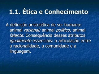 1.1. Ética e Conhecimento   A definição aristotélica de ser humano: animal  racional;  animal  político;  animal  falante.  Consequência desses atributos  igualmente  essenciais: a articulação entre a racionalidade, a comunidade e a linguagem.  