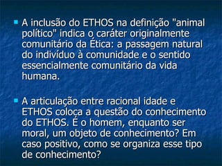 A inclusão do ETHOS na definição "animal político" indica o caráter originalmente comunitário da Ética: a passagem natural do indivíduo à comunidade e o sentido essencialmente comunitário da vida humana. A articulação entre racional idade e ETHOS coloca a questão do conhecimento do ETHOS. É o homem, enquanto ser moral, um objeto de conhecimento? Em caso positivo, como se organiza esse tipo de conhecimento?  