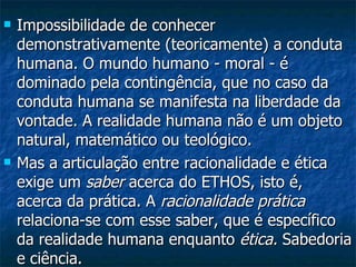 Impossibilidade de conhecer demonstrativamente (teoricamente) a conduta humana. O mundo humano - moral - é dominado pela contingência, que no caso da conduta humana se manifesta na liberdade da vontade. A realidade humana não é um objeto natural, matemático ou teológico.  Mas a articulação entre racionalidade e ética exige um  saber  acerca do ETHOS, isto é, acerca da prática. A  racionalidade prática  relaciona-se com esse saber, que é específico da realidade humana enquanto  ética.  Sabedoria e ciência.  