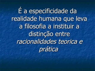 É a especificidade da realidade humana que leva a filosofia a instituir a distinção entre  racionalidades teorica e prática   