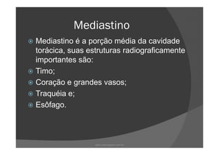 Mediastino
Mediastino é a porção média da cavidade
torácica, suas estruturas radiograficamente
importantes são:
Timo;
Coração e grandes vasos;
Traquéia e;
Esôfago.
www.playmagem.com.br
 