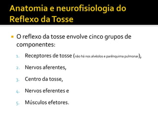Anatomia e neurofisiologia do Reflexo da TosseO reflexo da tosse envolve cinco grupos de componentes:Receptores de tosse(não há nos alvéolos e parênquima pulmonar),Nervos aferentes, Centro da tosse, Nervos eferentes e Músculos efetores.