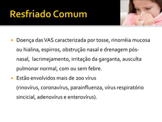Resfriado ComumDoença das VAS caracterizada por tosse, rinorréiamucosa ou hialina, espirros, obstrução nasal e drenagem pós-nasal,  lacrimejamento, irritação da garganta, ausculta pulmonar normal, com ou sem febre.Estão envolvidos mais de 200 vírus (rinovírus, coronavírus, parainfluenza, vírus respiratório sincicial, adenovírus e enterovírus).