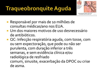 Traqueobronquite AgudaResponsável por mais de 10 milhões de consultas médicas/ano nos EUA. Um dos maiores motivos de uso desnecessário de antibióticos.QC: Infecção respiratória aguda, com tosse, com ou sem expectoração, que pode ou não ser purulenta, com duração inferior a três semanas, e sem evidência clínica e/ou radiológica de resfriado comum, sinusite, exacerbação da DPOC ou crise de asma.