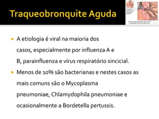 Traqueobronquite AgudaA etiologia é viral na maioria dos casos, especialmente por influenza A e B, parainfluenzae vírus respiratório sincicial. Menos de 10% são bacterianas e nestes casos as mais comuns são o Mycoplasmapneumoniae, Chlamydophila pneumoniae e ocasionalmente a Bordetellapertussis.