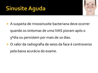 Sinusite AgudaA suspeita de rinossinusite bacteriana deve ocorrer quando os sintomas de uma IVAS pioram após o 5ºdia ou persistem por mais de 10 dias.O valor da radiografia de seios da face é controversopela baixa acurácia do exame.