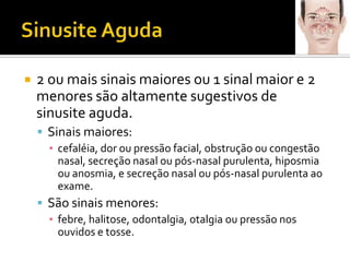 Sinusite Aguda2 ou mais sinais maiores ou 1 sinal maior e 2 menores são altamente sugestivos de sinusite aguda. Sinais maiores:cefaléia, dor ou pressão facial, obstrução ou congestão nasal, secreção nasal ou pós-nasal purulenta, hiposmiaou anosmia, e secreção nasal ou pós-nasal purulenta ao exame. São sinais menores:febre, halitose, odontalgia, otalgia ou pressão nos ouvidos e tosse.