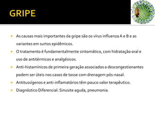 GRIPEAs causas mais importantes da gripe são os vírus influenza A e B e as variantes em surtos epidêmicos. O tratamento é fundamentalmente sintomático, com hidratação oral e uso de antitérmicos e analgésicos.Anti-histamínicos de primeira geração associados a descongestionantes podem ser úteis nos casos de tosse com drenagem pós-nasal. Antitussígenos e anti-inflamatórios têm pouco valor terapêutico.Diagnóstico Diferencial: Sinusite aguda, pneumonia.