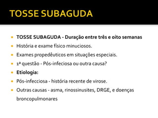 TOSSE SUBAGUDATOSSE SUBAGUDA - Duração entre três e oito semanasHistória e exame físico minuciosos. Exames propedêuticos em situações especiais.1ª questão - Pós-infeciosa ou outra causa?Etiologia:Pós-infecciosa - história recente de virose.Outras causas - asma, rinossinusites, DRGE, e doenças broncopulmonares