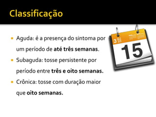 ClassificaçãoAguda: é a presença do sintoma por um período de até três semanas.Subaguda: tosse persistente por período entre três e oito semanas.Crônica: tosse com duração maior que oito semanas.