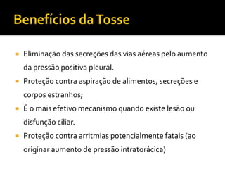 Benefícios da TosseEliminação das secreções das vias aéreas pelo aumento da pressão positiva pleural.Proteção contra aspiração de alimentos, secreções e corpos estranhos; É o mais efetivo mecanismo quando existe lesão ou disfunção ciliar.Proteção contra arritmias potencialmente fatais (ao originar aumento de pressão intratorácica)