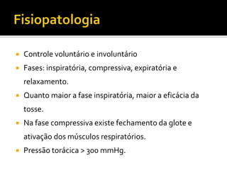 FisiopatologiaControle voluntário e involuntárioFases: inspiratória, compressiva, expiratória e relaxamento.Quanto maior a fase inspiratória, maior a eficácia da tosse. Na fase compressiva existe fechamento da glote e ativação dos músculos respiratórios. Pressão torácica > 300 mmHg.