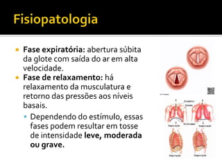 FisiopatologiaFase expiratória: abertura súbita da glote com saída do ar em alta velocidade. Fase de relaxamento: há relaxamento da musculatura e retorno das pressões aos níveis basais. Dependendo do estímulo, essas fases podem resultar em tosse de intensidade leve, moderada ou grave.