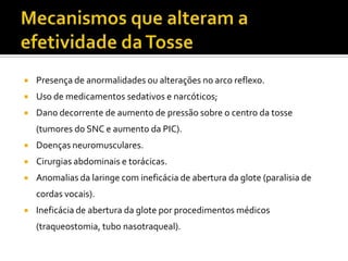 Mecanismos que alteram a efetividade da TossePresença de anormalidades ou alterações no arco reflexo.Uso de medicamentos sedativos e narcóticos;Dano decorrente de aumento de pressão sobre o centro da tosse (tumores do SNC e aumento da PIC).Doenças neuromusculares.Cirurgias abdominais e torácicas.Anomalias da laringe com ineficácia de abertura da glote (paralisia de cordas vocais).Ineficácia de abertura da glote por procedimentos médicos (traqueostomia, tubo nasotraqueal).