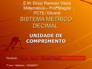 SISTEMA MÉTRICO DECIMAL  UNIDADE DE COMPRIMENTO E.M. Elízio Ramirez Vieira Matemática – ProfºMagda PCTE: Gilvano Estudante: Thaline  Pereira  Deisiele Vitoria 7º ano – Matutino,  05/04/2011 