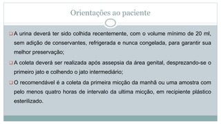 Orientações ao paciente
 A urina deverá ter sido colhida recentemente, com o volume mínimo de 20 ml,
sem adição de conservantes, refrigerada e nunca congelada, para garantir sua
melhor preservação;
 A coleta deverá ser realizada após assepsia da área genital, desprezando-se o
primeiro jato e colhendo o jato intermediário;
 O recomendável é a coleta da primeira micção da manhã ou uma amostra com
pelo menos quatro horas de intervalo da ultima micção, em recipiente plástico
esterilizado.
 