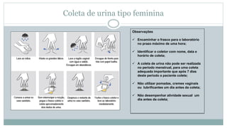 Coleta de urina tipo feminina
Observações
 Encaminhar o frasco para o laboratório
no prazo máximo de uma hora;
 Identificar o coletor com nome, data e
horário de coleta;
 A coleta de urina não pode ser realizada
no período menstrual, para uma coleta
adequada importante que após 7 dias
deste período a paciente colete;
 Não utilizar pomadas, cremes vaginais
ou lubrificantes um dia antes da coleta;
 Não desempenhar atividade sexual um
dia antes da coleta;
 
