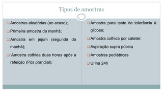 Tipos de amostras
 Amostras aleatórias (ao acaso);
 Primeira amostra da manhã;
 Amostra em jejum (segunda da
manhã);
 Amostra colhida duas horas após a
refeição (Pós prandial);
 Amostra para teste de tolerância à
glicose;
 Amostra colhida por cateter;
 Aspiração supra púbica
 Amostras pediátricas
 Urina 24h
 