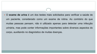  O exame de urina é um dos testes mais solicitados para verificar a saúde de
um paciente, considerado como um exame de rotina. Ao contrário do que
muitas pessoas pensam, não é utilizado apenas para detectar uma infecção
urinária, mas pode conter informações importantes sobre diversos aspectos do
corpo, auxiliando no diagnóstico de muitas doenças.
 
