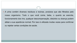  A urina contém diversos resíduos e toxinas, produtos que são filtrados pelo
nosso organismo. Tudo o que você come, bebe, o quanto se exercita,
funcionamento dos rins, qualquer descompensação, distúrbio ou doença podem
afetar a sua aparência normal. Por isso é utilizada muitas vezes para confirmar
ou rejeitar certas condições de saúde.
 