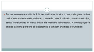  Por ser um exame muito fácil de ser realizado, indolor e que pode gerar muitos
dados sobre o estado do paciente, o teste de urina é utilizado há vários séculos,
sendo considerado o marco inicial da medicina laboratorial. A investigação e
análise da urina para fins de diagnóstico é também chamada de Urinálise.
 