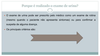 Porque é realizado o exame de urina?
 O exame de urina pode ser prescrito pelo médico como um exame de rotina
(mesmo quando o paciente não apresenta sintomas) ou para confirmar a
suspeita de alguma doença.
 Os principais critérios são:
 
