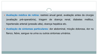  Avaliação médica de rotina: rastreio anual geral, avaliação antes da cirurgia
(avaliação pré-operatória), triagem de doença renal, diabetes mellitus,
hipertensão arterial (pressão alta), doença hepática etc.
 Avaliação de sintomas particulares: dor abdominal, micção dolorosa, dor no
flanco, febre, sangue na urina ou outros sintomas urinários.
 
