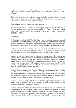 um pouco maior que as outras figuras para que possa ser contornada com bolinhas de
papel crepom...verde e vermelho, representando assim...as bolinhas vermelhas, os frutos
da árvore.
Existe também, a idéia de desfiar um copinho de café...e colando-o(aberto) no papel
sulfite como se fosse uma flor...Faça o miolinho, os caules ,as folhas e o gramado de
papel laminado( amarelo e verde, respectivamente)
É uma atividade simples, mas que fica muito bonitinha!!!:o)
E vocês podem também florzinhas de cartolina para entregar no final da aula( com ou
sem uma balinha), com os seguintes dizeres: DEUS ESTÁ EM TODAS AS COISAS
QUE ELE CRIOU...ESTÁ EM MIM...E ESTÁ EM VOCÊ CRIANÇA!!!
BEIJINHOS...TIA...
Observações :
A observação vem desta idéia "Deus fez" (Deus - deu as condições necessárias para tais
acontecimento, o "empurrãosinho") para que as crianças não entendam Deus como uma
pessoa e assimilem este pensamento, me sugeriram falar o que Deus nos deu de presente
(com o que eles nos presenteou) para que em estudos posteriores não haja contradições.
Nesta aula, 02 à 04 anos, usamos uma caixa de sapato enfeitada como se fosse o
presente, nela havia um buraco (discreto, como se fosse colocar um cartão) no lado,
para que as figuras que separamos pudessem serem colocadas uma de cada vez.
Iniciamos a aula com a caixa vazia, as crianças em roda e falamos dos presentes que
Deus nos deu (Pai bondoso com os seus filhos). Pedimos para as crianças fecharem os
olhos para pensar "O que será que Deus nos deu de presente?" enquanto colocávamos a
primeira figura e assim sucessivamente, usamos este recurso para chamar a atenção das
crianças que pareciam estar vendo mágica, com fotos aparecendo estando a caixa
fechada, pois quando fechávamos os olhos todos deixavam suas mãos em cima da
tampa da caixa enquanto a foto era introduzida.
As fotos: Natureza (água, sol...), Animais, Vida(nossa e de familiares), Terra (Moradia)
a medida que víamos as fotos uma de cada vez falávamos ou as crianças falavam de
suas devidas importância ( em tom de conversa) pode também pedir fotos das famílias
das crianças ou delas, as crianças não ficaram cansadas apesar de parecer longa a
atividade pela curiosidade de saber o que será que vai aparecer agora.
Colamos as fotos em um painel (cartolina) em formato de presente(um desenho de uma
grande caixa de presente, mas só o contorno), as fotos estavam dentro. No final
agradecemos ao nosso Pai a todos os presentes.
Fazemos sempre uma rodinha antes de começar a aula para que elas se acostumem com
cada momento da aula (disciplina) saber a hora de brincar de aprender, a rodinha
falamos as novidades e ficamos sabendo as vezes algo de alegre ou triste que esteja
acontecendo para poder ser trabalhado, depois passamos o conteúdo, pois as crianças já
estão preparadas (estão saindo da roda sem muita agitação e euforia já que estão
 
