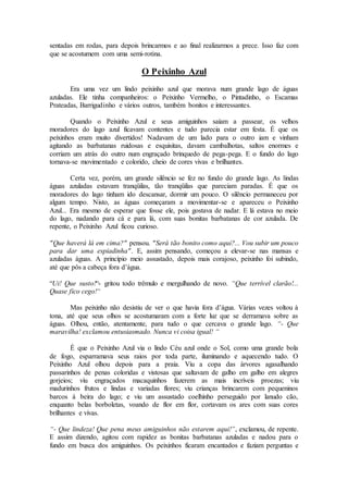 sentadas em rodas, para depois brincarmos e ao final realizarmos a prece. Isso faz com
que se acostumem com uma semi-rotina.
O Peixinho Azul
Era uma vez um lindo peixinho azul que morava num grande lago de águas
azuladas. Ele tinha companheiros: o Peixinho Vermelho, o Pintadinho, o Escamas
Prateadas, Barrigudinho e vários outros, também bonitos e interessantes.
Quando o Peixinho Azul e seus amiguinhos saíam a passear, os velhos
moradores do lago azul ficavam contentes e tudo parecia estar em festa. É que os
peixinhos eram muito divertidos! Nadavam de um lado para o outro iam e vinham
agitando as barbatanas ruidosas e esquisitas, davam cambalhotas, saltos enormes e
corriam um atrás do outro num engraçado brinquedo de pega-pega. E o fundo do lago
tornava-se movimentado e colorido, cheio de cores vivas e brilhantes.
Certa vez, porém, um grande silêncio se fez no fundo do grande lago. As lindas
águas azuladas estavam tranqüilas, tão tranqüilas que pareciam paradas. É que os
moradores do lago tinham ido descansar, dormir um pouco. O silêncio permaneceu por
algum tempo. Nisto, as águas começaram a movimentar-se e apareceu o Peixinho
Azul... Era mesmo de esperar que fosse ele, pois gostava de nadar. E lá estava no meio
do lago, nadando para cá e para lá, com suas bonitas barbatanas de cor azulada. De
repente, o Peixinho Azul ficou curioso.
"Que haverá lá em cima?" pensou. "Será tão bonito como aqui?... Vou subir um pouco
para dar uma espiadinha". E, assim pensando, começou a elevar-se nas mansas e
azuladas águas. A princípio meio assustado, depois mais corajoso, peixinho foi subindo,
até que pôs a cabeça fora d’água.
“Ui! Que susto!“- gritou todo trêmulo e mergulhando de novo. “Que terrível clarão!...
Quase fico cego!“
Mas peixinho não desistiu de ver o que havia fora d’água. Várias vezes voltou à
tona, até que seus olhos se acostumaram com a forte luz que se derramava sobre as
águas. Olhou, então, atentamente, para tudo o que cercava o grande lago. “- Que
maravilha! exclamou entusiasmado. Nunca vi coisa igual! “
É que o Peixinho Azul via o lindo Céu azul onde o Sol, como uma grande bola
de fogo, esparramava seus raios por toda parte, iluminando e aquecendo tudo. O
Peixinho Azul olhou depois para a praia. Viu a copa das árvores agasalhando
passarinhos de penas coloridas e vistosas que saltavam de galho em galho em alegres
gorjeios; viu engraçados macaquinhos fazerem as mais incríveis proezas; viu
madurinhos frutos e lindas e variadas flores; viu crianças brincarem com pequeninos
barcos à beira do lago; e viu um assustado coelhinho perseguido por lanudo cão,
enquanto belas borboletas, voando de flor em flor, cortavam os ares com suas cores
brilhantes e vivas.
“- Que lindeza! Que pena meus amiguinhos não estarem aqui!”, exclamou, de repente.
E assim dizendo, agitou com rapidez as bonitas barbatanas azuladas e nadou para o
fundo em busca dos amiguinhos. Os peixinhos ficaram encantados e faziam perguntas e
 