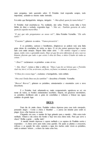 mais perguntas, tudo querendo saber. O Peixinho Azul respondia sempre, todo
importante, achando-se mesmo muito instruído.
Foi então que Barrigudinho indagou, intrigado: “- Mas afinal, quem fez tanta beleza? “
O Peixinho Azul encabulou-se. Na realidade, não sabia. Porém, como tinha o bom
hábito de dizer a verdade, respondeu logo: “- Não sei... Também gostaria de saber
quem fez aquelas maravilhas. “
“E por que não perguntamos ao nosso rei?”, falou Peixinho Vermelho. “Ele sabe
tanto! “
“É mesmo!”, gritaram os outros. “Vamos procurá-lo”.
E os peixinhos, curiosos e barulhentos, dirigiram-se ao palácio real, uma linda
gruta cheias de conchinhas de todos os tipos. O rei dos peixes apareceu logo e ouviu
tudo com muita atenção. Depois falou muito sério: “- Em minhas viagens a outras
águas, tenho visto e aprendido muito. Hoje sei que há seres diferentes de nós e ouvi os
homens dizerem que tudo o que existe é obra de Deus, o único Criador de todas as
coisas. “
“- Deus?!” exclamaram os peixinhos a uma só voz.
“- Sim, Deus!”, tornou a falar o sábio rei. “Deus é que fez as belezas que o Peixinho
Azul viu, isto é, o Céu, as árvores, as flores, os frutos, os animais, as pessoas...”
“E Deus fez o nosso lago!”, exclamou o barrigudinho, todo exibido.
“Ora esta! Então Deus nos fez também!” - descobriu o Peixinho Vermelho.
“Bravos! Bravos!”, gritaram os peixinhos, entusiasmados e encantados com a nova
descoberta.
E o Peixinho Azul, adiantando-se, muito compenetrado, agradeceu ao rei, em
nome de todos, os bonitos ensinamentos recebidos. Depois, em graciosos movimentos,
os peixinhos desfilaram ante a gruta de conchinhas e voltaram a brincar nas águas
azuladas do grande lago.
DEUS
Num dia de muita chuva, Paulinho voltava depressa para casa todo ensopado,
pensando alegre: - Como a chuva é friazinha! ... e parou um instante para sentir os
pingos leves a lhe baterem no rosto.
Chegando em casa, o menino foi logo gritando para a mamãe: - Mãe estou todo
molhado. Ontem o dia estava tão bonito e hoje tem essa chuva toda. Para que serve a
chuva? Molha a gente ... molha tudo!
A mamãe tirando depressa o capote molhado e os sapatos de Paulinho sorriu e
respondeu: - A chuva serve para tanta coisa querido. Ela ajuda as plantas a crescerem,
refresca o ar quando faz calor, aumenta a água dos riachos onde vivem os peixinhos,
onde os animais bebem ... a chuva faz tanta coisa boa.
 