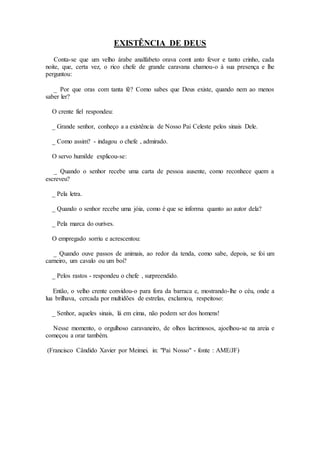 EXISTÊNCIA DE DEUS
Conta-se que um velho árabe analfabeto orava comt anto fevor e tanto crinho, cada
noite, que, certa vez, o rico chefe de grande caravana chamou-o à sua presença e lhe
perguntou:
_ Por que oras com tanta fé? Como sabes que Deus existe, quando nem ao menos
saber ler?
O crente fiel respondeu:
_ Grande senhor, conheço a a existência de Nosso Pai Celeste pelos sinais Dele.
_ Como assim? - indagou o chefe , admirado.
O servo humilde explicou-se:
_ Quando o senhor recebe uma carta de pessoa ausente, como reconhece quem a
escreveu?
_ Pela letra.
_ Quando o senhor recebe uma jóia, como é que se informa quanto ao autor dela?
_ Pela marca do ourives.
O empregado sorriu e acrescentou:
_ Quando ouve passos de animais, ao redor da tenda, como sabe, depois, se foi um
carneiro, um cavalo ou um boi?
_ Pelos rastos - respondeu o chefe , surpreendido.
Então, o velho crente convidou-o para fora da barraca e, mostrando-lhe o céu, onde a
lua brilhava, cercada por multidões de estrelas, exclamou, respeitoso:
_ Senhor, aqueles sinais, lá em cima, não podem ser dos homens!
Nesse momento, o orgulhoso caravaneiro, de olhos lacrimosos, ajoelhou-se na areia e
começou a orar também.
(Francisco Cândido Xavier por Meimei. in: "Pai Nosso" - fonte : AME/JF)
 