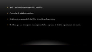  ANL, crescia muito dentro da política brasileira;
 Campanhas de adoção de membros;
 Getúlio sente-se ameaçado fecha ANL, vários lideres foram presos;
 Os lideres que não foram presos e conseguiram burlar a repressão de Getúlio, organizam um movimento.
 