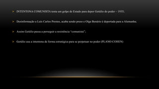  INTENTONA COMUNISTA tenta um golpe de Estado para depor Getúlio do poder – 1935;
 Desinformação a Luís Carlos Prestes, acaba sendo preso e Olga Benário é deportada para a Alemanha;
 Assim Getúlio passa a perseguir a resistência “comunista”;
 Getúlio usa a intentona de forma estratégica para se perpetuar no poder (PLANO COHEN)
 