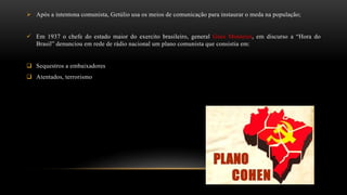 Após a intentona comunista, Getúlio usa os meios de comunicação para instaurar o meda na população;
 Em 1937 o chefe do estado maior do exercito brasileiro, general Góes Monteiro, em discurso a “Hora do
Brasil” denunciou em rede de rádio nacional um plano comunista que consistia em:
 Sequestros a embaixadores
 Atentados, terrorismo
 