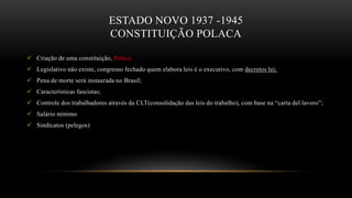 ESTADO NOVO 1937 -1945
CONSTITUIÇÃO POLACA
 Criação de uma constituição, Polaca
 Legislativo não existe, congresso fechado quem elabora leis é o executivo, com decretos lei;
 Pena de morte será instaurada no Brasil;
 Características fascistas;
 Controle dos trabalhadores através da CLT(consolidação das leis do trabalho), com base na “carta del lavoro”;
 Salário mínimo
 Sindicatos (pelegos)
 