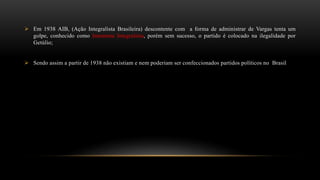  Em 1938 AIB, (Ação Integralista Brasileira) descontente com a forma de administrar de Vargas tenta um
golpe, conhecido como Intentona Integralista, porém sem sucesso, o partido é colocado na ilegalidade por
Getúlio;
 Sendo assim a partir de 1938 não existiam e nem poderiam ser confeccionados partidos políticos no Brasil
 