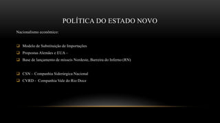 POLÍTICA DO ESTADO NOVO
Nacionalismo econômico:
 Modelo de Substituição de Importações
 Propostas Alemães e EUA –
 Base de lançamento de mísseis Nordeste, Barreira do Inferno (RN)
 CSN – Companhia Siderúrgica Nacional
 CVRD - Companhia Vale do Rio Doce
 