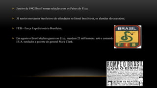  Janeiro de 1942 Brasil rompe relações com os Países do Eixo;
 31 navios mercantes brasileiros são afundados no litoral brasileiros, os alemães são acusados;
 FEB – Força Expedicionária Brasileira;
 Em agosto o Brasil declara guerra ao Eixo, mandam 25 mil homens, sob o comando do quinto exercito dos
EUA, tutelados a patente do general Mark Clark;
 