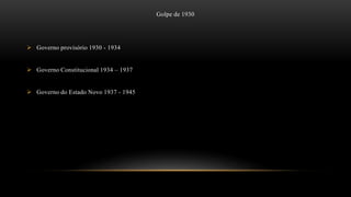 Golpe de 1930
 Governo provisório 1930 - 1934
 Governo Constitucional 1934 – 1937
 Governo do Estado Novo 1937 - 1945
 
