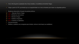  Com o fim da guerra a população dá as forças armadas, a incumbência de destituir Vargas;
 Vargas a partir de 1933, percebendo que sua impopularidade cria várias artimanhas para manter sua dignidade política;
 Reabertura democrática formação de partidos políticos,
 UDN – Oposição liberal a Vargas
 PSD – Partido dos interventores
 PTB – Partido de Vargas
 PRP – Tendência integralista
 PCB – Contrario ao capitalismo
 Cria leis de anistia;
 Delibera e estabelece um cronograma para eleições, inclusive tenta lançar sua candidatura;
 