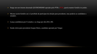  Surge um movimento denotado QUEREMISMO apoiado pelo PTB e PCB, queria manter Getúlio no poder;
 Mesmo assim Getúlio cai e é proibido de participar da eleição para presidente, mas poderia se candidatar a
senador;
 Lança candidatura por 8 estados e se elege por dois RJ e RS.
 Sendo eleito para presidente Gaspar Dutra, candidato apoiado por Vargas
 