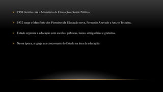  1930 Getúlio cria o Ministério da Educação e Saúde Pública;
 1932 surge o Manifesto dos Pioneiros da Educação nova, Fernando Azevedo e Anízio Teixeira;
 Estado organiza a educação com escolas, públicas, laicas, obrigatórias e gratuitas.
 Nessa época, a igreja era concorrente do Estado na área da educação.
 