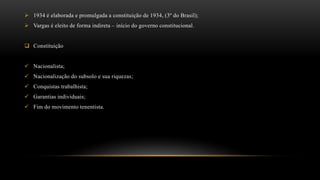  1934 é elaborada e promulgada a constituição de 1934, (3º do Brasil);
 Vargas é eleito de forma indireta – início do governo constitucional.
 Constituição
 Nacionalista;
 Nacionalização do subsolo e sua riquezas;
 Conquistas trabalhista;
 Garantias individuais;
 Fim do movimento tenentista.
 