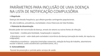 PARÂMETROS PARA INCLUSÃO DE UMA DOENÇA
NA LISTA DE NOTIFICAÇÃO COMPULSÓRIA
• Magnitude
Doenças de elevada frequência, que afetam grandes contingentes populacionais.
EX: alta incidência, prevalência, mortalidade e Anos Potenciais de Vida Perdidos.
• Potencial de disseminação
Elevado poder de transmissão da doença, através de vetores ou outras fontes de infecção.
Severidade – medida pela letalidade, hospitazação e seqüelas;
• Relevância social – valor dado pela sociedade à ocorrência da doença (sensação de medo, de repulsa ou
indignação);
• Relevância econômica – prejuízos (restrições comerciais, redução da força de trabalho, absenteísmo
escolar e laboral, custos assistenciais e previdenciários, etc.)
4. Vulnerabilidade
Passível de prevenção e controle pelos serviços de saúde.
 