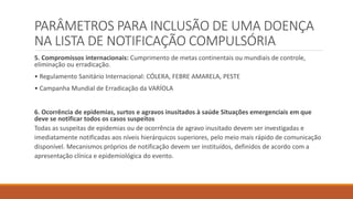 PARÂMETROS PARA INCLUSÃO DE UMA DOENÇA
NA LISTA DE NOTIFICAÇÃO COMPULSÓRIA
5. Compromissos internacionais: Cumprimento de metas continentais ou mundiais de controle,
eliminação ou erradicação.
• Regulamento Sanitário Internacional: CÓLERA, FEBRE AMARELA, PESTE
• Campanha Mundial de Erradicação da VARÍOLA
6. Ocorrência de epidemias, surtos e agravos inusitados à saúde Situações emergenciais em que
deve se notificar todos os casos suspeitos
Todas as suspeitas de epidemias ou de ocorrência de agravo inusitado devem ser investigadas e
imediatamente notificadas aos níveis hierárquicos superiores, pelo meio mais rápido de comunicação
disponível. Mecanismos próprios de notificação devem ser instituídos, definidos de acordo com a
apresentação clínica e epidemiológica do evento.
 