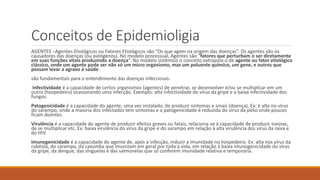 Conceitos de Epidemioligia
AGENTES –Agentes Etiológicos ou Fatores Etiológicos são “Os que agem na origem das doenças”. Os agentes são os
causadores das doenças (ou patógenos). No modelo processual, Agentes são “fatores que perturbam o ser diretamente
em suas funções vitais produzindo a doença”. No modelo sistêmico o conceito extrapola o de agente ou fator etiológico
clássico, onde um agente pode ser não só um micro organismo, mas um poluente químico, um gene, e outros que
possam levar a agravo à saúde.
são fundamentais para o entendimento das doenças infecciosas:
Infectividade é a capacidade de certos organismos (agentes) de penetrar, se desenvolver e/ou se multiplicar em um
outro (hospedeiro) ocasionando uma infecção. Exemplo: alta infectividade do vírus da gripe e a baixa infectividade dos
fungos.
Patogenicidade é a capacidade do agente, uma vez instalado, de produzir sintomas e sinais (doença). Ex: é alta no vírus
do sarampo, onde a maioria dos infectados tem sintomas e a patogenicidade é reduzida do vírus da pólio onde poucos
ficam doentes.
Virulência é a capacidade do agente de produzir efeitos graves ou fatais, relaciona-se à capacidade de produzir toxinas,
de se multiplicar etc. Ex: baixa virulência do vírus da gripe e do sarampo em relação à alta virulência dos vírus da raiva e
do HIV.
Imunogenicidade é a capacidade do agente de, após a infecção, induzir a imunidade no hospedeiro. Ex: alta nos vírus da
rubéola, do sarampo, da caxumba que imunizam em geral por toda a vida, em relação à baixa imunogenicidade do vírus
da gripe, da dengue, das shiguelas e das salmonelas que só conferem imunidade relativa e temporária.
 