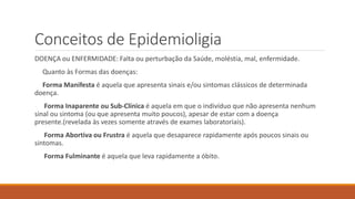 Conceitos de Epidemioligia
DOENÇA ou ENFERMIDADE: Falta ou perturbação da Saúde, moléstia, mal, enfermidade.
Quanto às Formas das doenças:
Forma Manifesta é aquela que apresenta sinais e/ou sintomas clássicos de determinada
doença.
Forma Inaparente ou Sub-Clínica é aquela em que o indivíduo que não apresenta nenhum
sinal ou sintoma (ou que apresenta muito poucos), apesar de estar com a doença
presente.(revelada às vezes somente através de exames laboratoriais).
Forma Abortiva ou Frustra é aquela que desaparece rapidamente após poucos sinais ou
sintomas.
Forma Fulminante é aquela que leva rapidamente a óbito.
 